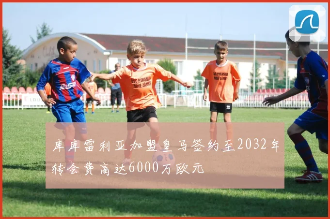 库库雷利亚加盟皇马签约至2032年转会费高达6000万欧元